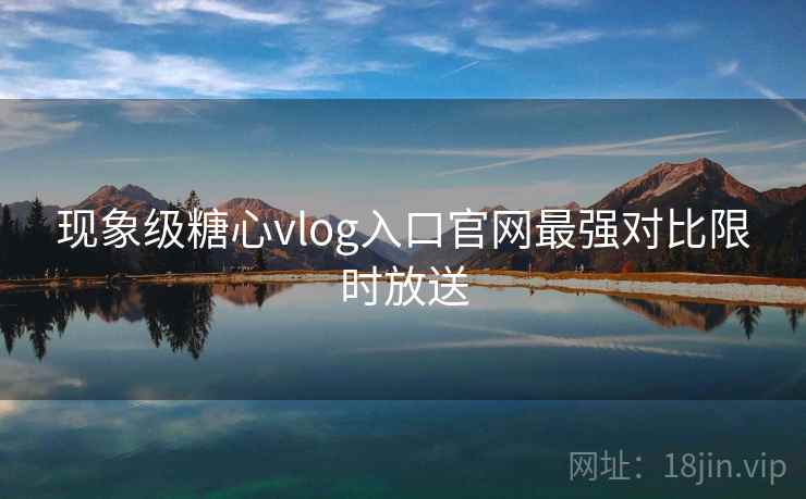 现象级糖心vlog入口官网最强对比限时放送