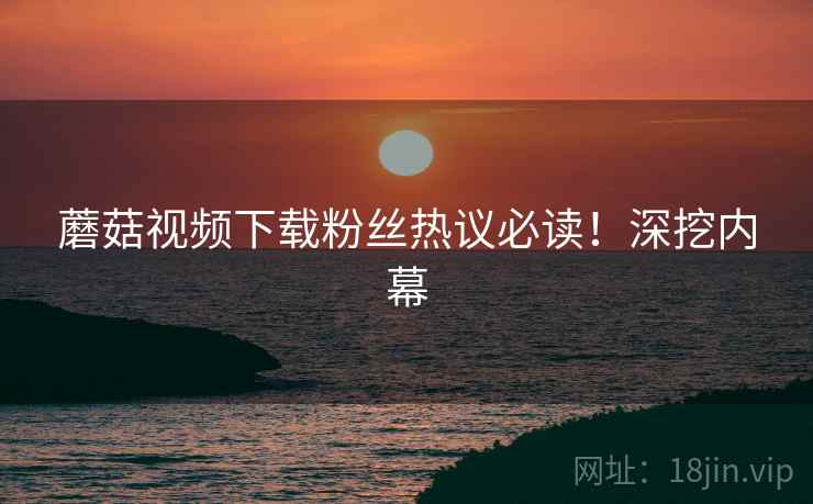 蘑菇视频下载粉丝热议必读！深挖内幕