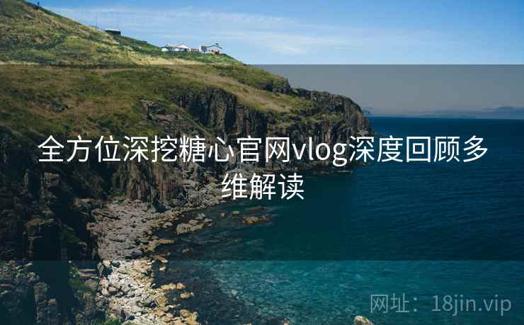 全方位深挖糖心官网vlog深度回顾多维解读