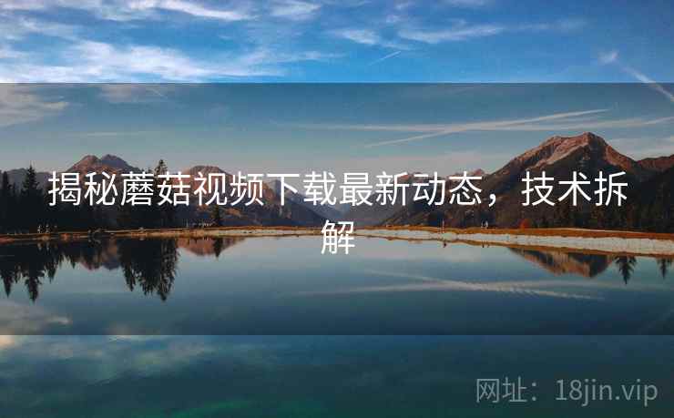 揭秘蘑菇视频下载最新动态，技术拆解