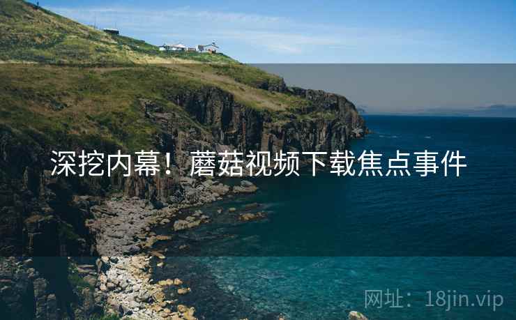 深挖内幕！蘑菇视频下载焦点事件