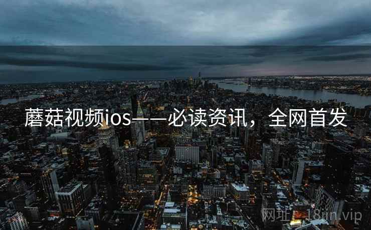 蘑菇视频ios——必读资讯，全网首发