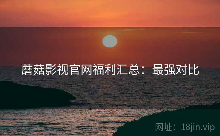 蘑菇影视官网福利汇总：最强对比